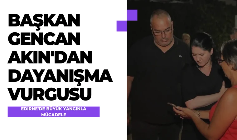 Edirne'de Büyük Yangınla Mücadele: Başkan Gencan Akın'dan Dayanışma Vurgusu